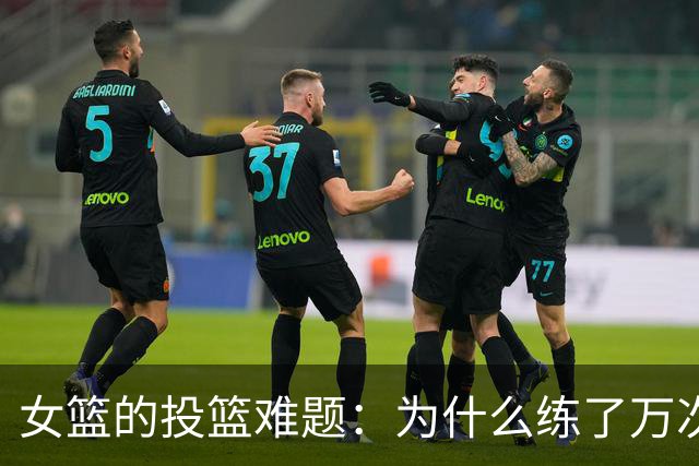 女篮的投篮难题：为什么练了万次还是投不进？