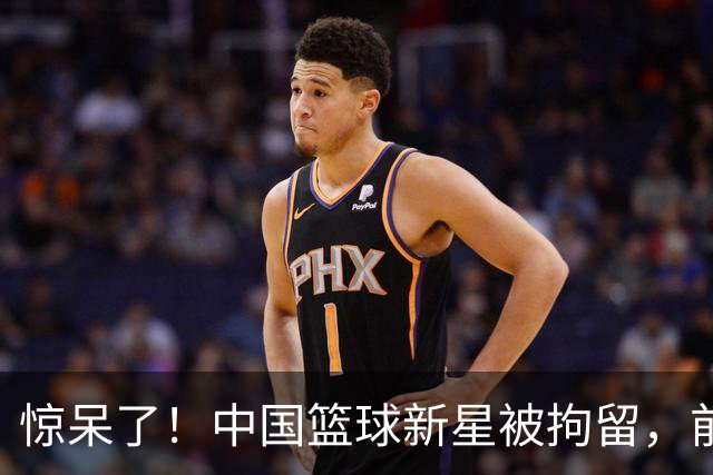 惊呆了！中国篮球新星被拘留，前途未卜